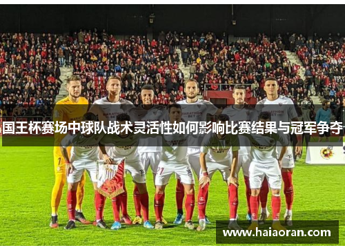 国王杯赛场中球队战术灵活性如何影响比赛结果与冠军争夺